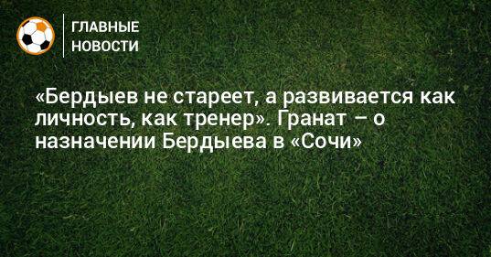 «Бердыев не стареет, а развивается как личность, как тренер». Гранат – о назначении Бердыева в «Сочи»