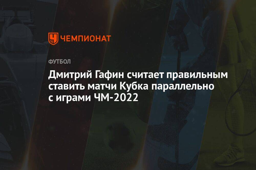 Дмитрий Гафин считает правильным ставить матчи Кубка параллельно с играми ЧМ-2022