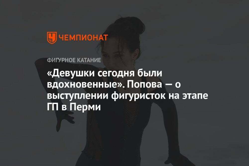 «Девушки сегодня были вдохновенные». Попова — о выступлении фигуристок на этапе ГП в Перми