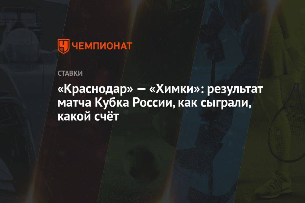«Краснодар» — «Химки»: результат матча Кубка России, как сыграли, какой счёт