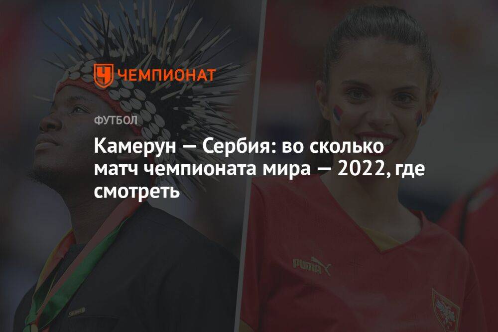 Камерун — Сербия: во сколько матч чемпионата мира — 2022, где смотреть