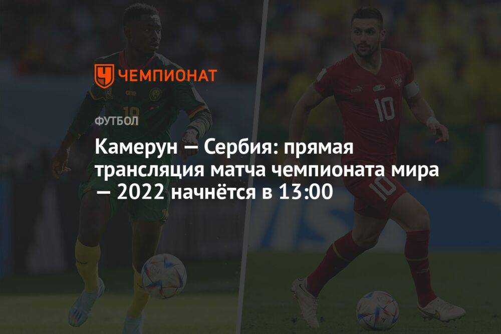 Камерун — Сербия: прямая трансляция матча чемпионата мира — 2022 начнётся в 13:00