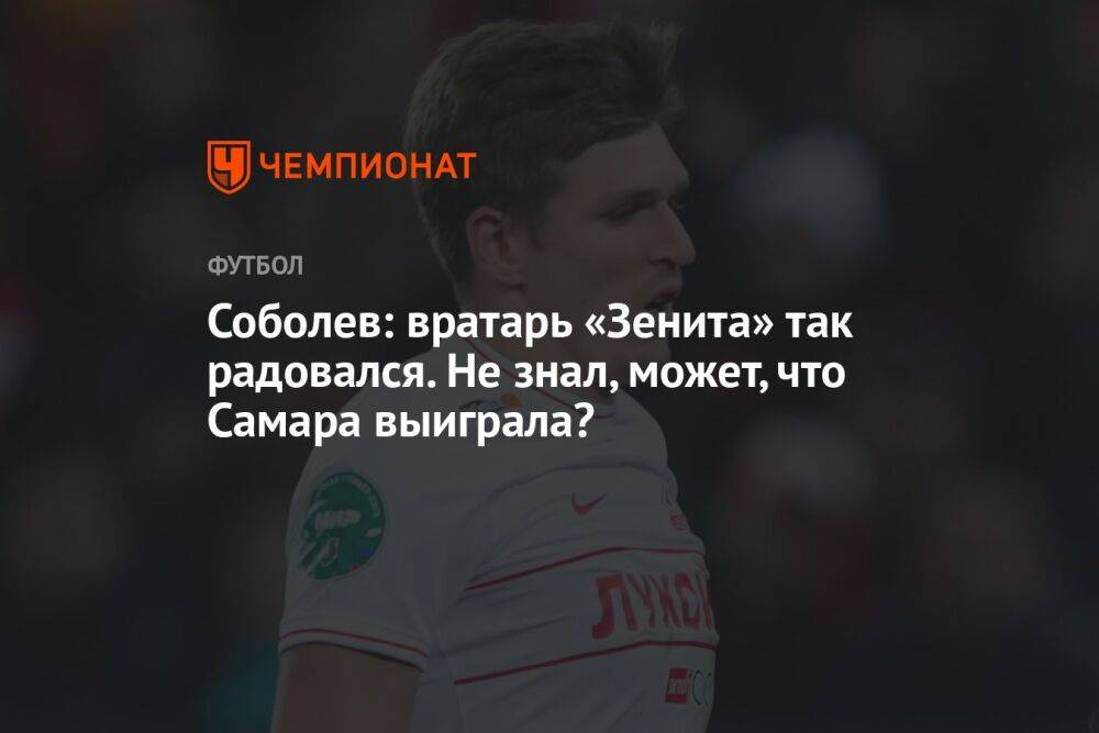 Соболев: вратарь «Зенита» так радовался! Не знал, может, что Самара выиграла?