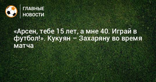 «Арсен, тебе 15 лет, а мне 40. Играй в футбол!». Кукуян – Захаряну во время матча