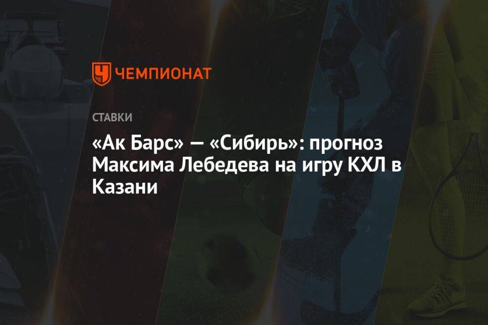 «Ак Барс» — «Сибирь»: прогноз Максима Лебедева на игру КХЛ в Казани