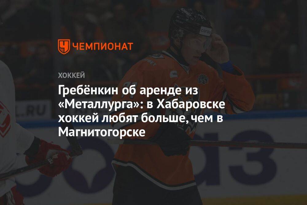 Гребёнкин об аренде из «Металлурга»: в Хабаровске хоккей любят больше, чем в Магнитогорске