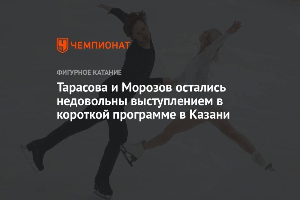 Тарасова и Морозов остались недовольны выступлением в короткой программе в Казани