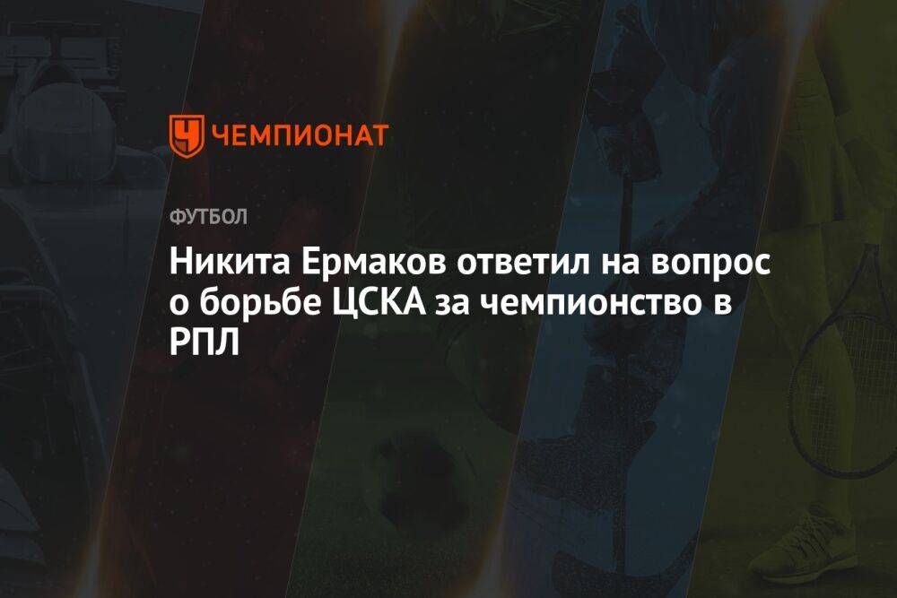Никита Ермаков ответил на вопрос о борьбе ЦСКА за чемпионство в РПЛ