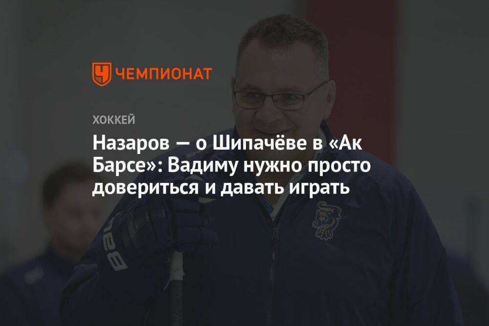 Назаров — о Шипачёве в «Ак Барсе»: Вадиму нужно просто довериться и давать играть