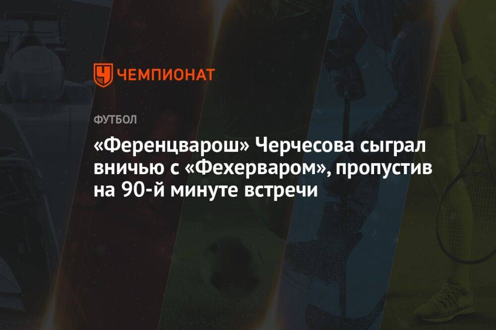 «Ференцварош» Черчесова сыграл вничью с «Фехерваром», пропустив на 90-й минуте встречи