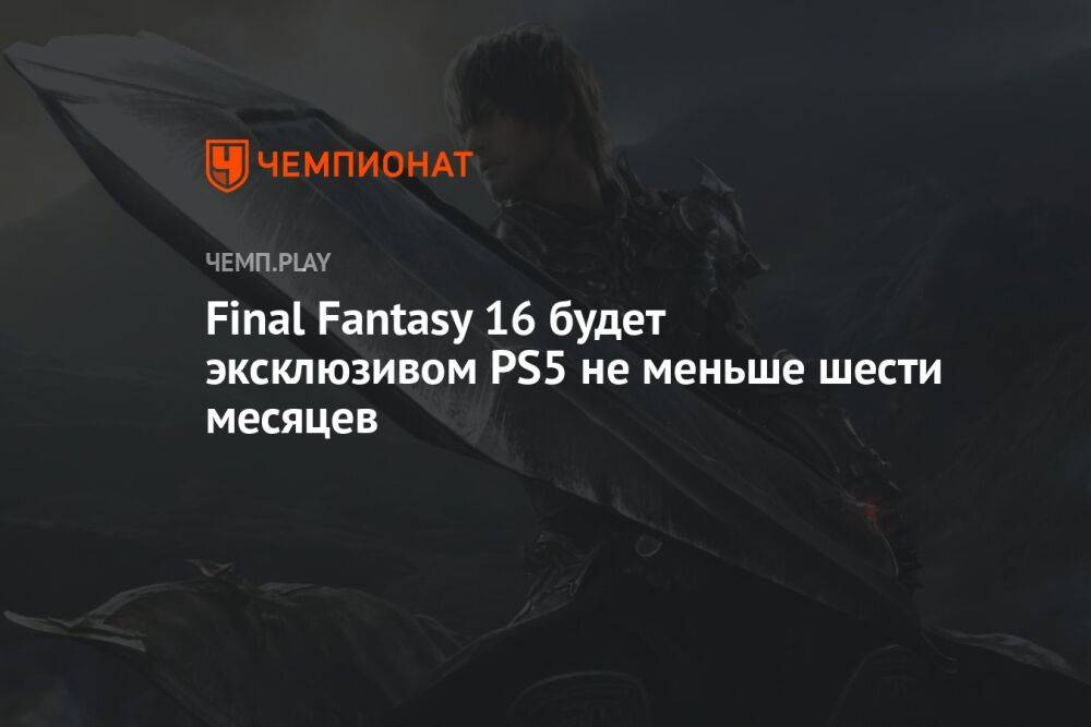 Final Fantasy 16 будет эксклюзивом PS5 не меньше шести месяцев