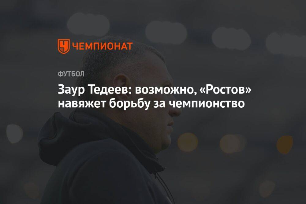 Заур Тедеев: возможно, «Ростов» навяжет борьбу за чемпионство