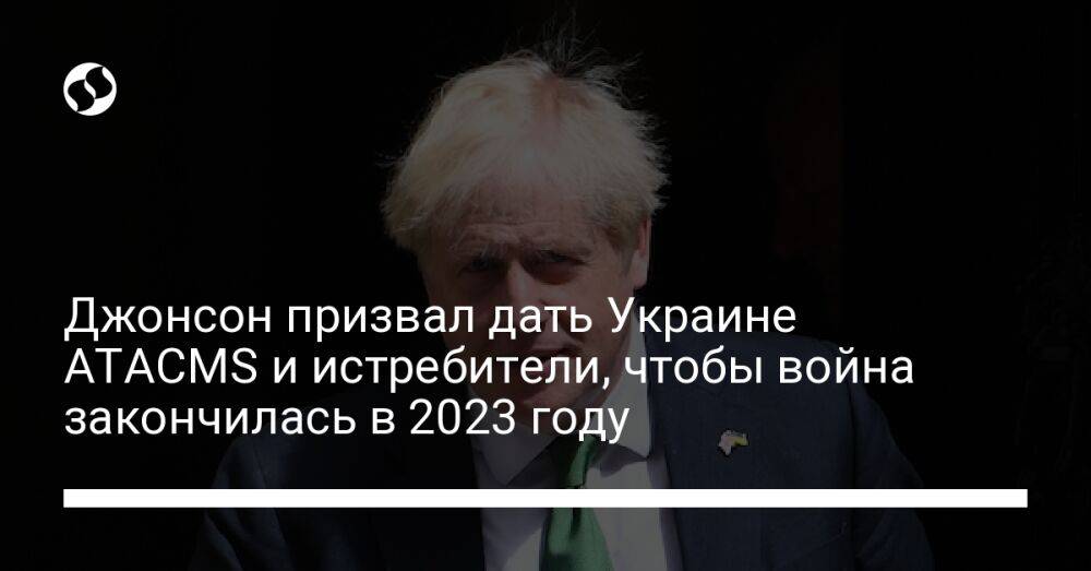 Джонсон призвал дать Украине ATACMS и истребители, чтобы война закончилась в 2023 году