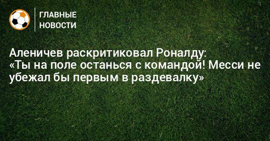 Аленичев раскритиковал Роналду: «Ты на поле останься с командой! Месси не убежал бы первым в раздевалку»