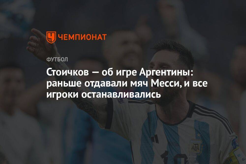 Стоичков — об игре Аргентины: раньше отдавали мяч Месси, и все игроки останавливались