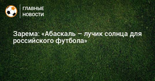 Зарема: «Абаскаль – лучик солнца для российского футбола»