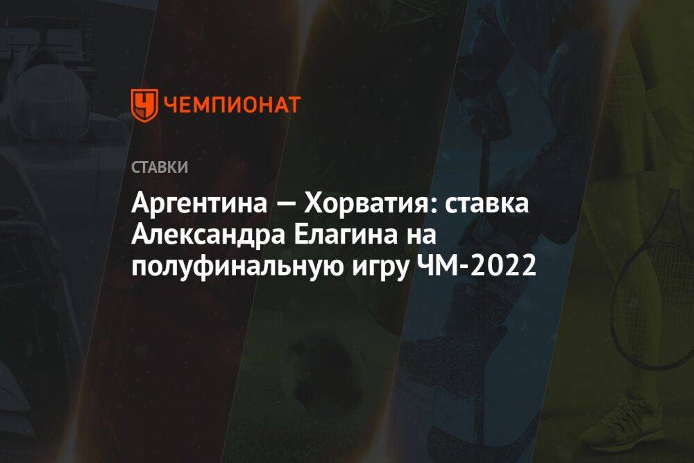 Аргентина — Хорватия: ставка Александра Елагина на полуфинальную игру ЧМ-2022