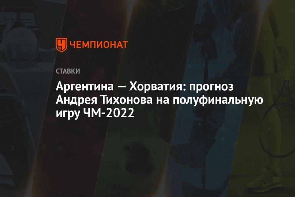 Аргентина — Хорватия: прогноз Андрея Тихонова на полуфинальную игру ЧМ-2022
