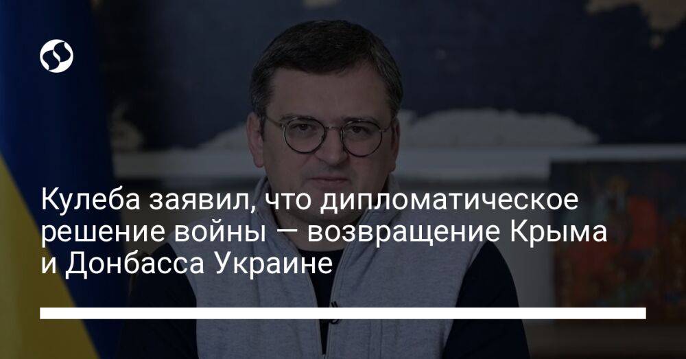 Кулеба заявил, что дипломатическое решение войны — возвращение Крыма и Донбасса Украине