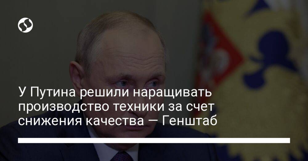 У Путина решили наращивать производство техники за счет снижения качества — Генштаб