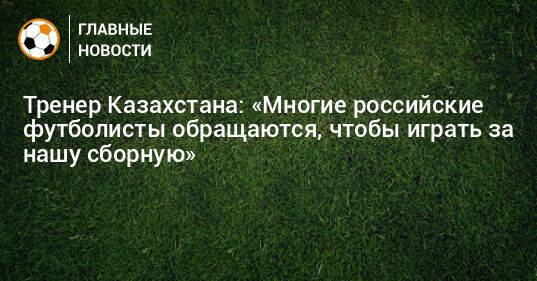 Тренер Казахстана: «Многие российские футболисты обращаются, чтобы играть за нашу сборную»