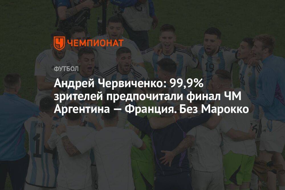 Андрей Червиченко: 99,9% зрителей предпочитали финал ЧМ Аргентина — Франция. Без Марокко