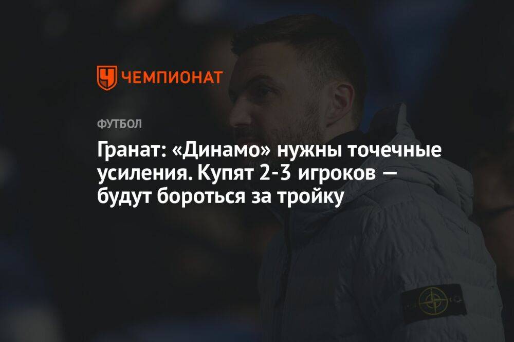 Гранат: «Динамо» нужны точечные усиления. Купят 2–3 игроков — будут бороться за тройку