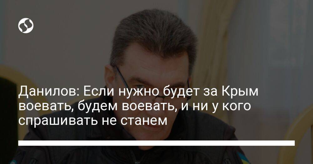 Данилов: Если нужно будет за Крым воевать, будем воевать, и ни у кого спрашивать не станем