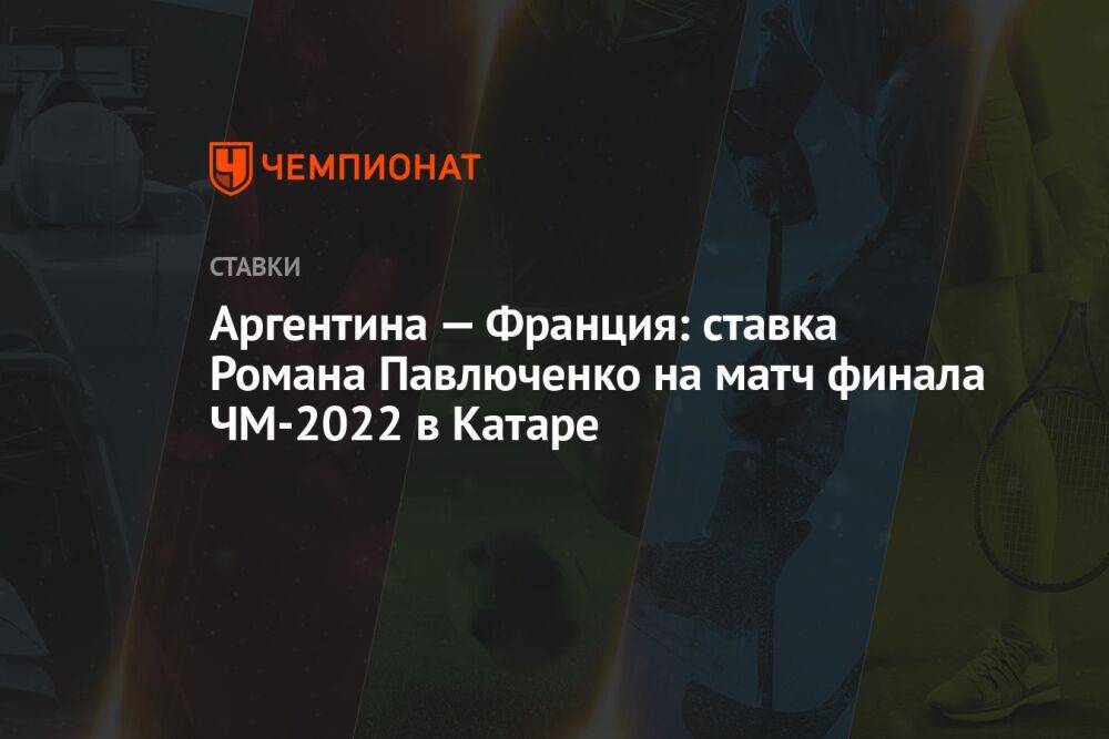 Аргентина — Франция: ставка Романа Павлюченко на матч финала ЧМ-2022 в Катаре