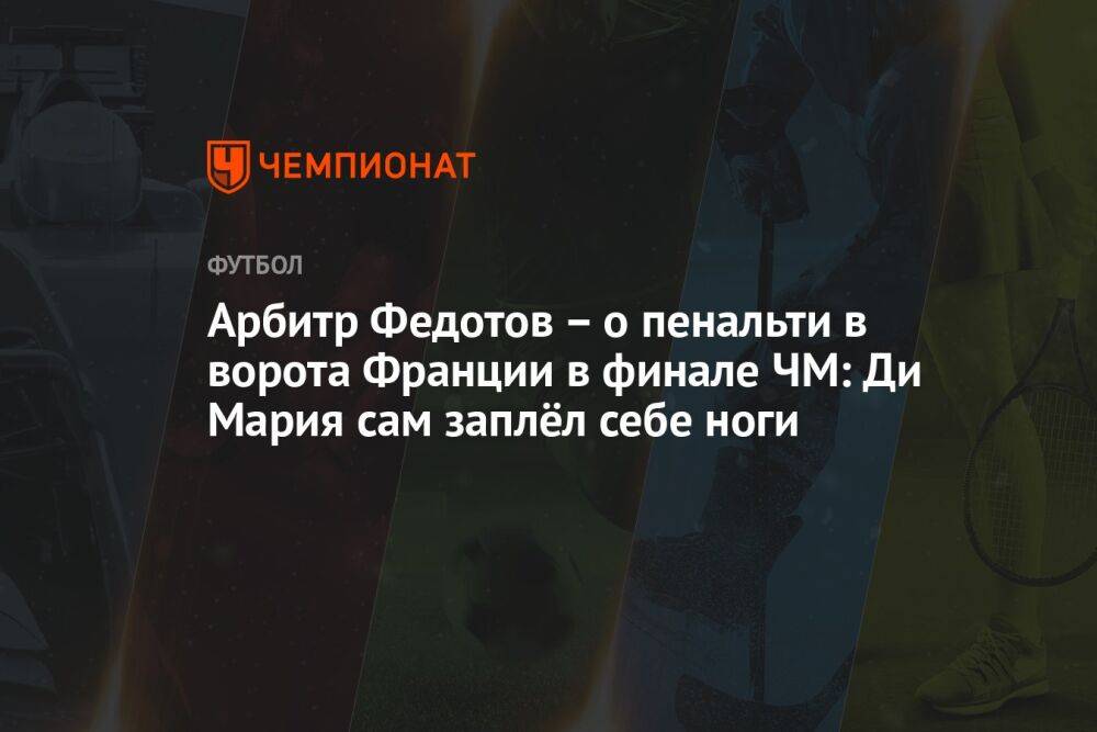 Арбитр Федотов – о пенальти в ворота Франции в финале ЧМ: Ди Мария сам заплёл себе ноги