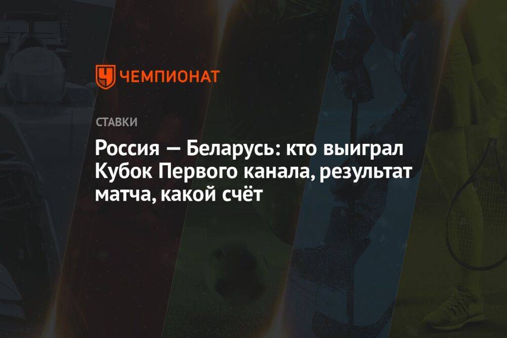 Россия — Беларусь: кто выиграл Кубок Первого канала, результат матча, какой счёт