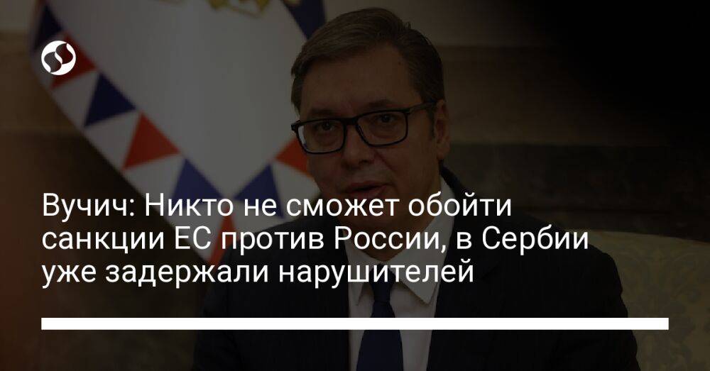 Вучич: Никто не сможет обойти санкции ЕС против России, в Сербии уже задержали нарушителей