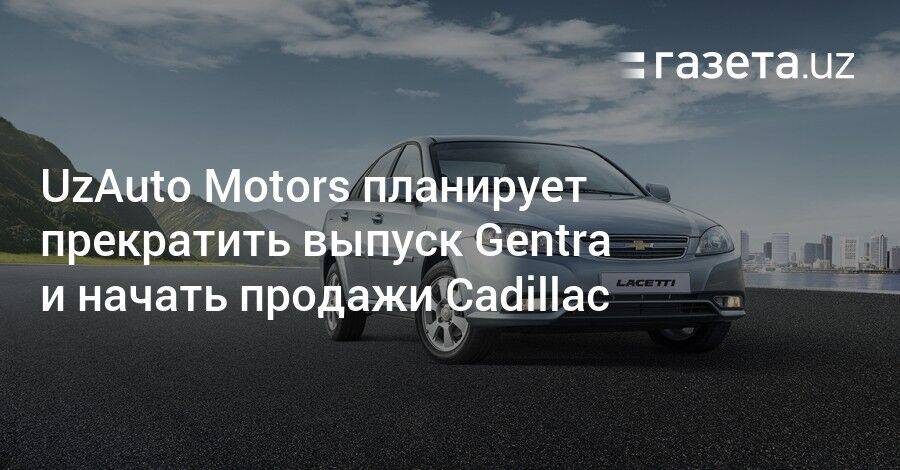 UzAuto Motors планирует прекратить выпуск Gentra и начать продажи Cadillac