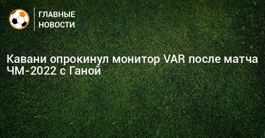 Кавани опрокинул монитор VAR после матча ЧМ-2022 с Ганой