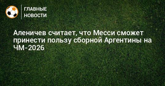 Аленичев считает, что Месси сможет принести пользу сборной Аргентины на ЧМ-2026