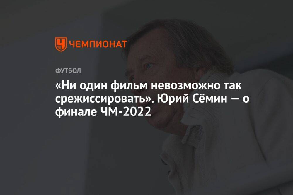 «Ни один фильм невозможно так срежиссировать». Юрий Сёмин — о финале ЧМ-2022