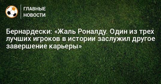 Бернардески: «Жаль Роналду. Один из трех лучших игроков в истории заслужил другое завершение карьеры»