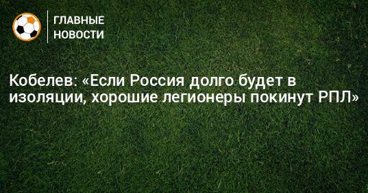 Кобелев: «Если Россия долго будет в изоляции, хорошие легионеры покинут РПЛ»