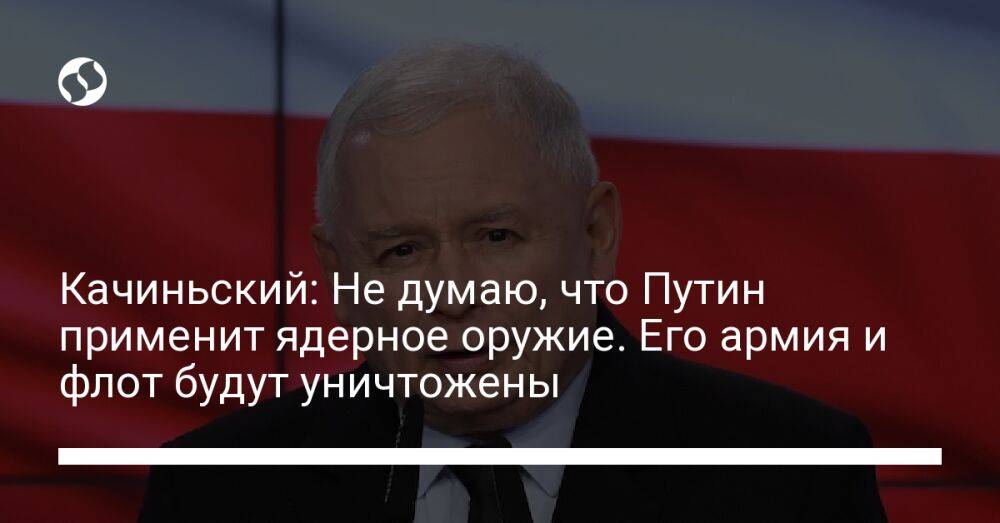 Качиньский: Не думаю, что Путин применит ядерное оружие. Его армия и флот будут уничтожены
