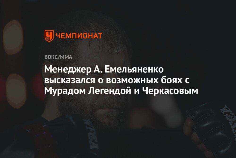Менеджер А. Емельяненко высказался о возможных боях с Мурадом Легендой и Черкасовым