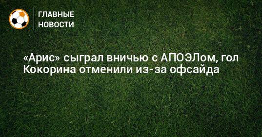 «Арис» сыграл вничью с АПОЭЛом, гол Кокорина отменили из-за офсайда