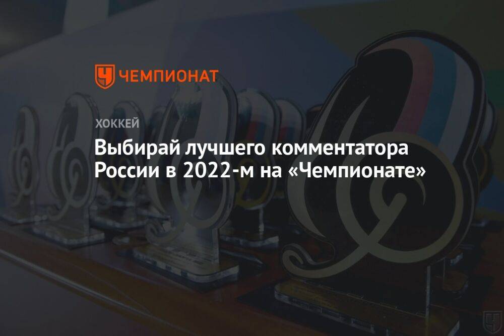 Выбирай лучшего комментатора России в 2022-м на «Чемпионате»
