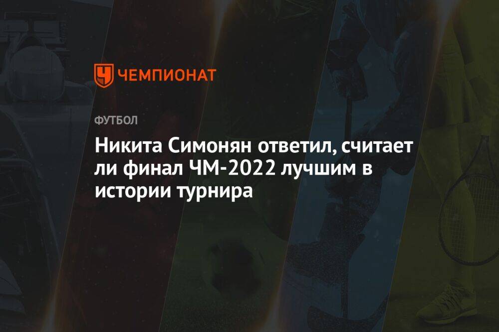 Никита Симонян ответил, считает ли финал ЧМ-2022 лучшим в истории турнира