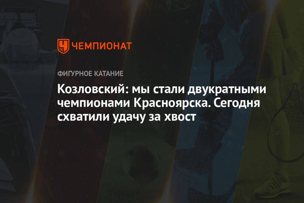 Козловский: мы стали двукратными чемпионами Красноярска. Сегодня схватили удачу за хвост