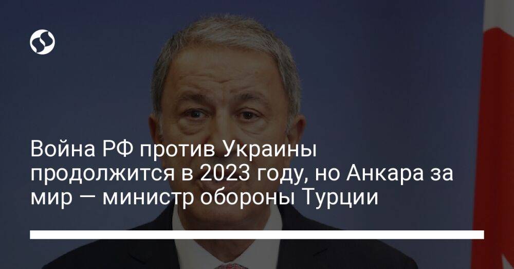 Война РФ против Украины продолжится в 2023 году, но Анкара за мир — министр обороны Турции