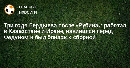 Три года Бердыева после «Рубина»: работал в Казахстане и Иране, извинился перед Федуном и был близок к сборной