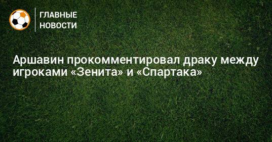 Аршавин прокомментировал драку между игроками «Зенита» и «Спартака»