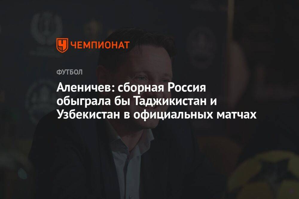 Аленичев: сборная России обыграла бы Таджикистан и Узбекистан в официальных матчах