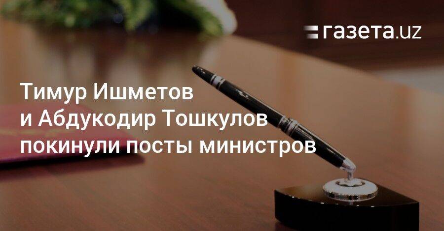 Тимур Ишметов и Абдукодир Тошкулов покинули посты министров