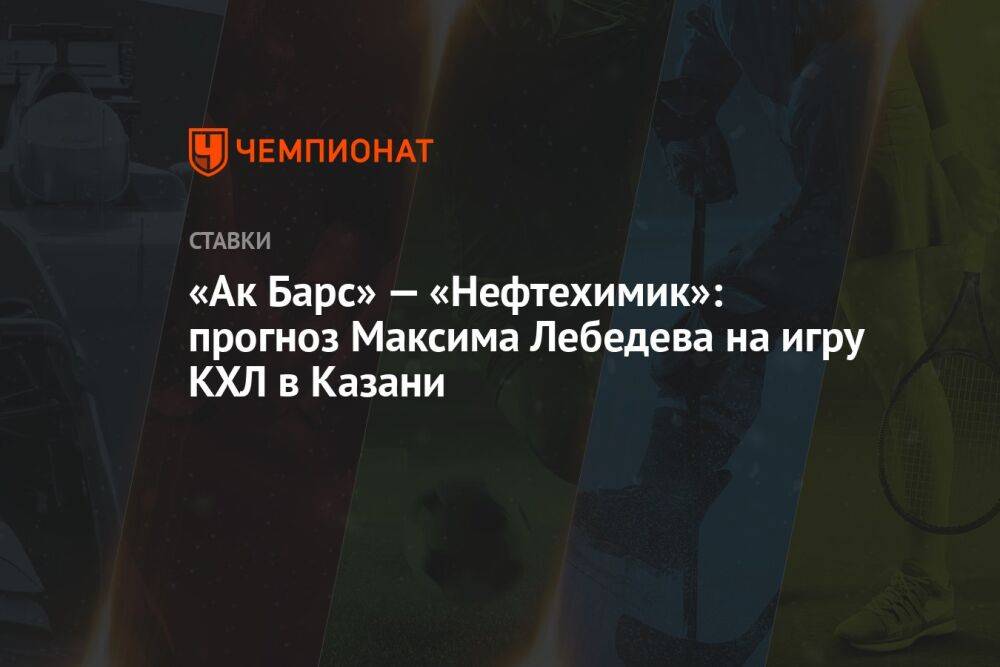 «Ак Барс» — «Нефтехимик»: прогноз Максима Лебедева на игру КХЛ в Казани